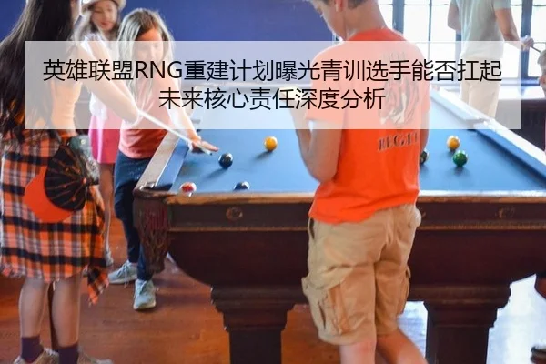 英雄联盟RNG重建计划曝光青训选手能否扛起未来核心责任深度分析